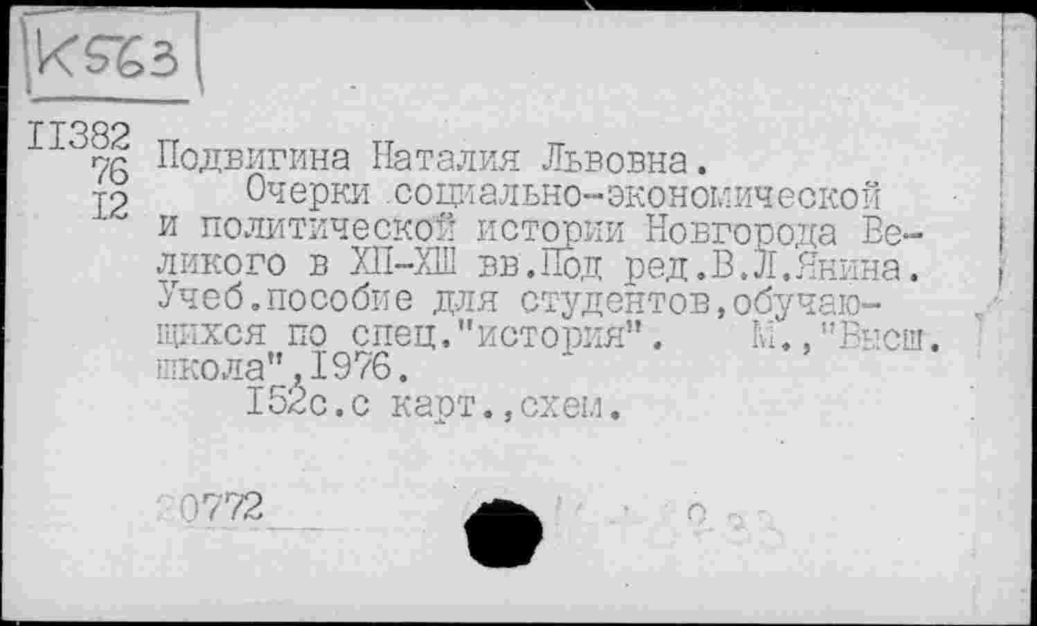 ﻿ks%3
Подвигина Наталия Львовна.
У2 Очерки .социально-экономической и политической истории Новгорода Великого в ХП-ХШ вв.Под ред.В.Л.Янина. Учеб.пособие для студентов,обучающихся по спец."история”. М.,"Высш. школа",1976.
152с .с карт.,схем.
0772